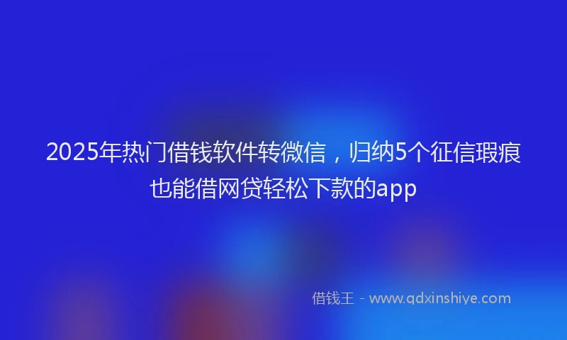 2025年热门借钱软件转微信，归纳5个征信瑕疵也能借网贷轻松下款的app