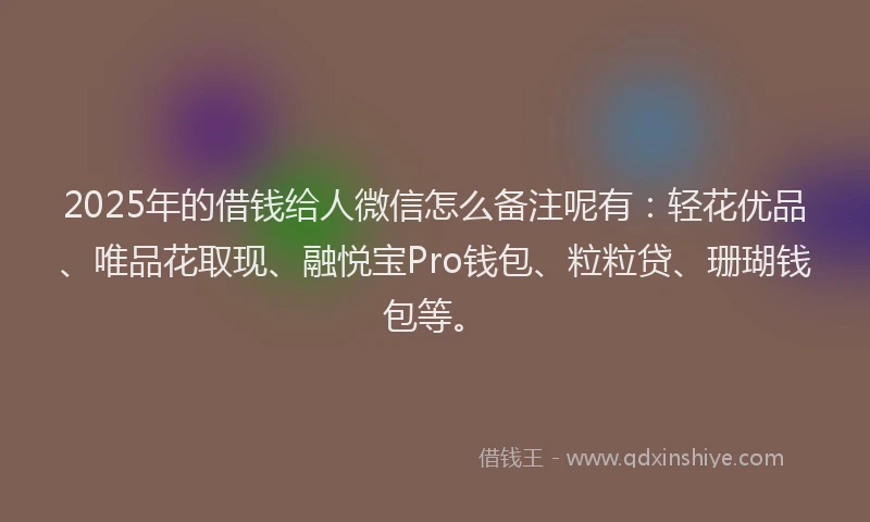 2025年的借钱给人微信怎么备注呢有：轻花优品、唯品花取现、融悦宝Pro钱包、粒粒贷、珊瑚钱包等。