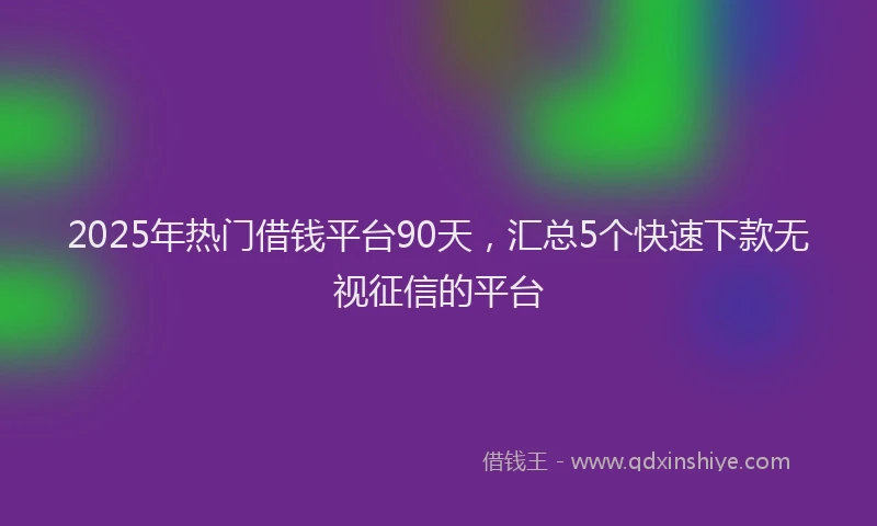2025年热门借钱平台90天，汇总5个快速下款无视征信的平台