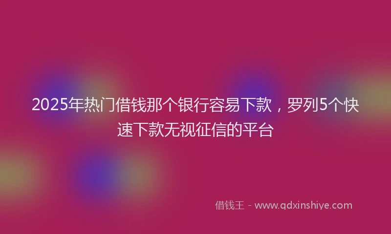 2025年热门借钱那个银行容易下款，罗列5个快速下款无视征信的平台
