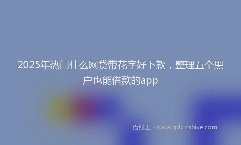 2025年热门什么网贷带花字好下款，整理五个黑户也能借款的app