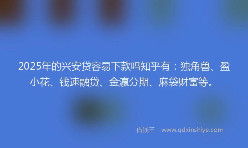 2025年的兴安贷容易下款吗知乎有：独角兽、盈小花、钱速融贷、金瀛分期、麻袋财富等。