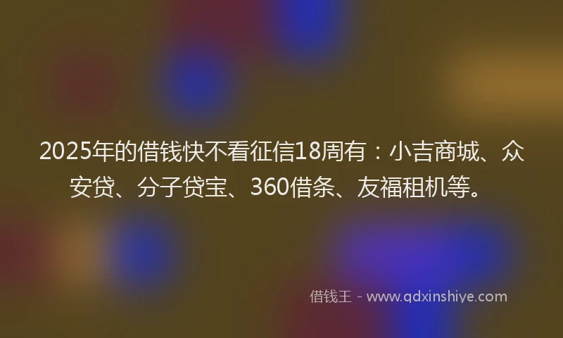 2025年的借钱快不看征信18周有：小吉商城、众安贷、分子贷宝、360借条、友福租机等。