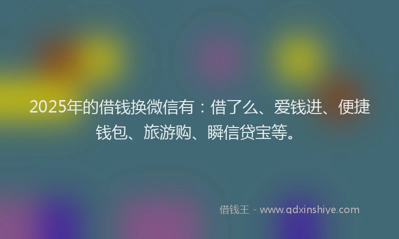 2025年的借钱换微信有：借了么、爱钱进、便捷钱包、旅游购、瞬信贷宝等。