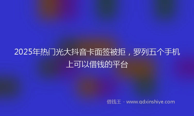 2025年热门光大抖音卡面签被拒，罗列五个手机上可以借钱的平台