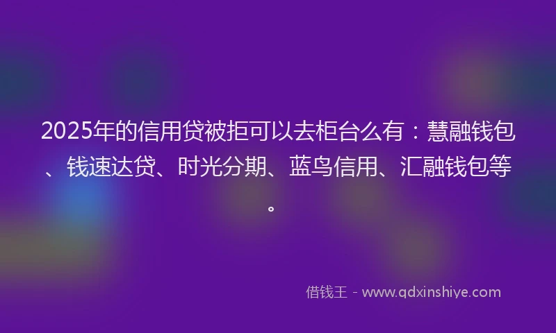 2025年的信用贷被拒可以去柜台么有：慧融钱包、钱速达贷、时光分期、蓝鸟信用、汇融钱包等。