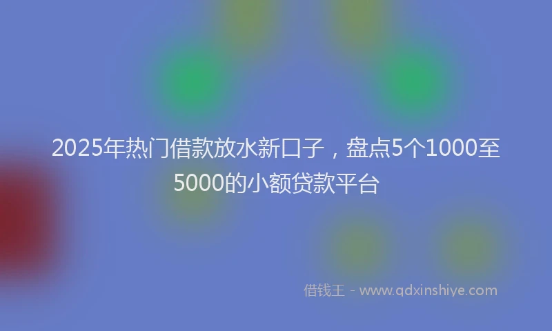 2025年热门借款放水新口子，盘点5个1000至5000的小额贷款平台
