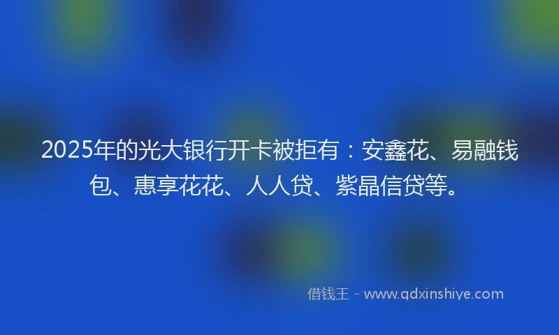 2025年的光大银行开卡被拒有：安鑫花、易融钱包、惠享花花、人人贷、紫晶信贷等。
