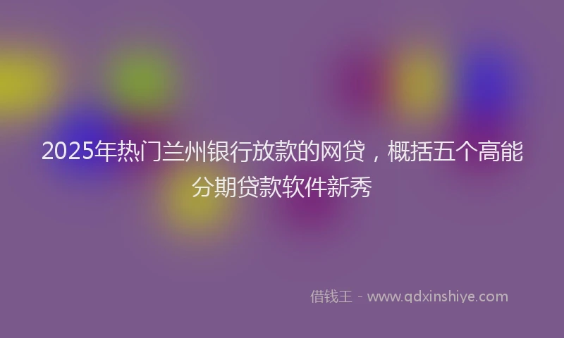 2025年热门兰州银行放款的网贷，概括五个高能分期贷款软件新秀