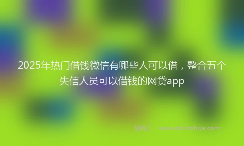 2025年热门借钱微信有哪些人可以借，整合五个失信人员可以借钱的网贷app