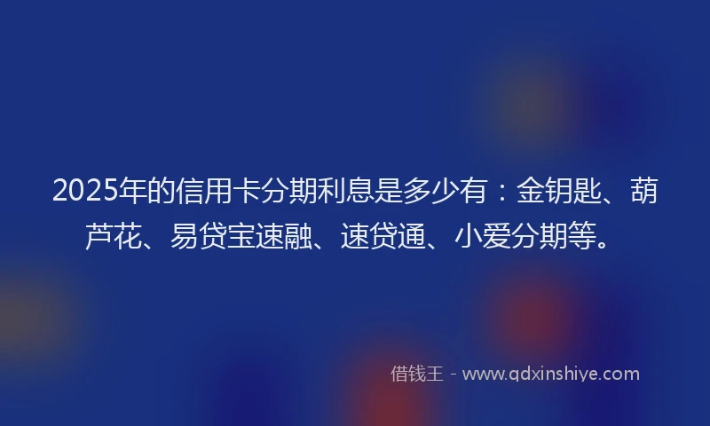 2025年的信用卡分期利息是多少有：金钥匙、葫芦花、易贷宝速融、速贷通、小爱分期等。