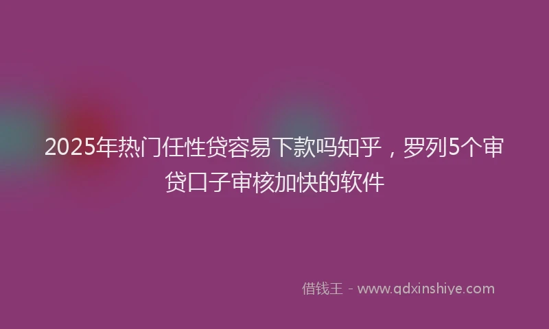 2025年热门任性贷容易下款吗知乎，罗列5个审贷口子审核加快的软件