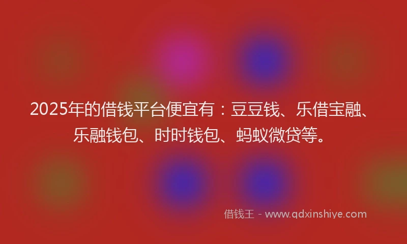 2025年的借钱平台便宜有：豆豆钱、乐借宝融、乐融钱包、时时钱包、蚂蚁微贷等。