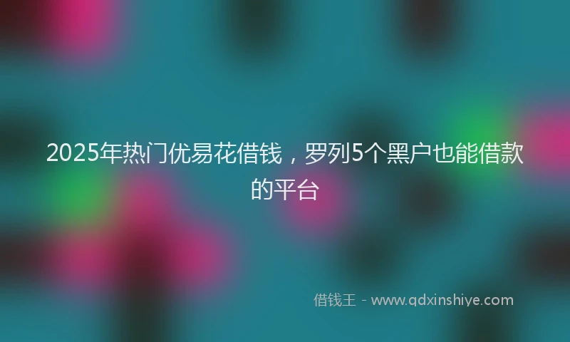 2025年热门优易花借钱，罗列5个黑户也能借款的平台