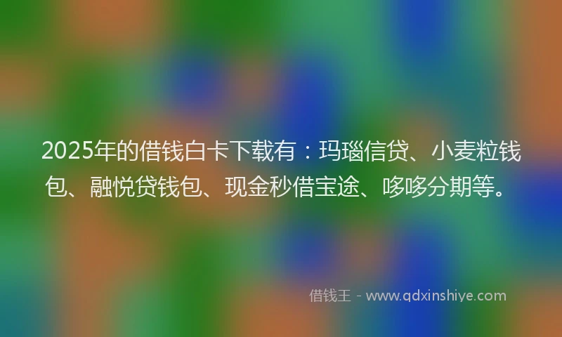 2025年的借钱白卡下载有：玛瑙信贷、小麦粒钱包、融悦贷钱包、现金秒借宝途、哆哆分期等。