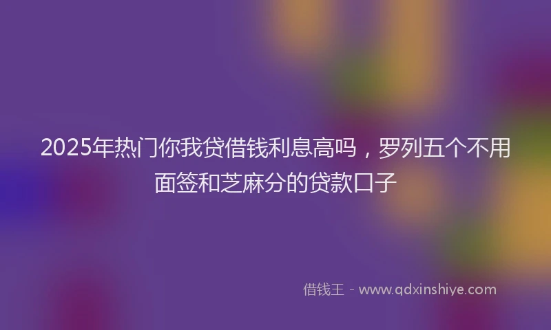 2025年热门你我贷借钱利息高吗，罗列五个不用面签和芝麻分的贷款口子