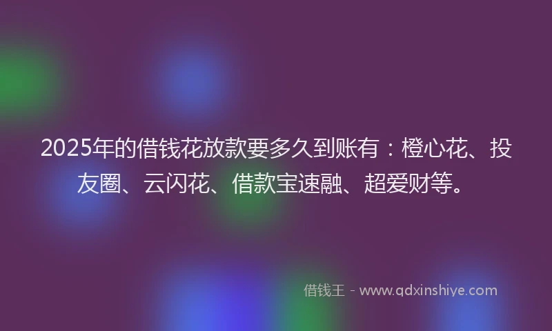 2025年的借钱花放款要多久到账有：橙心花、投友圈、云闪花、借款宝速融、超爱财等。