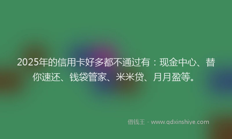 2025年的信用卡好多都不通过有：现金中心、替你速还、钱袋管家、米米贷、月月盈等。