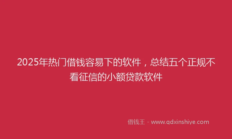 2025年热门借钱容易下的软件，总结五个正规不看征信的小额贷款软件