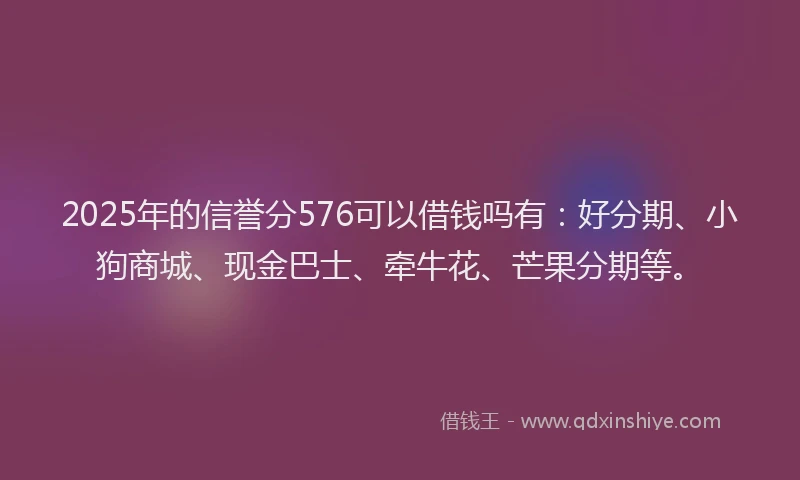 2025年的信誉分576可以借钱吗有：好分期、小狗商城、现金巴士、牵牛花、芒果分期等。