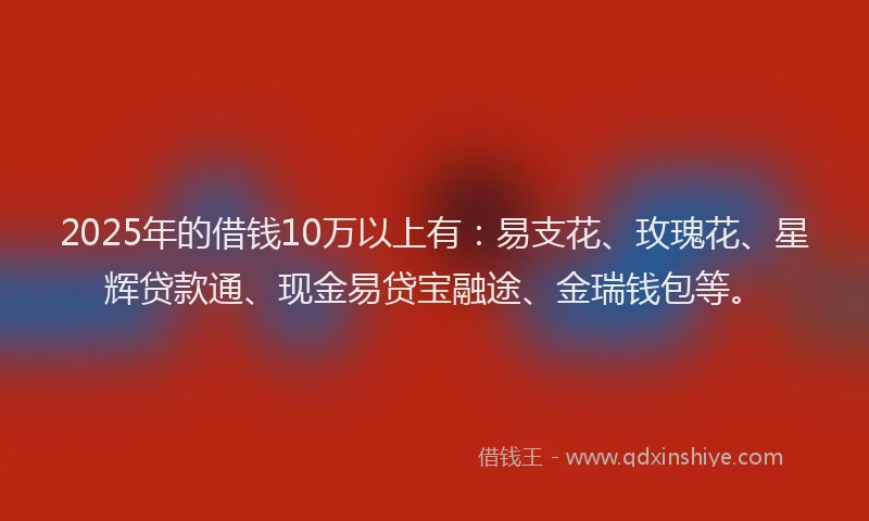 2025年的借钱10万以上有：易支花、玫瑰花、星辉贷款通、现金易贷宝融途、金瑞钱包等。