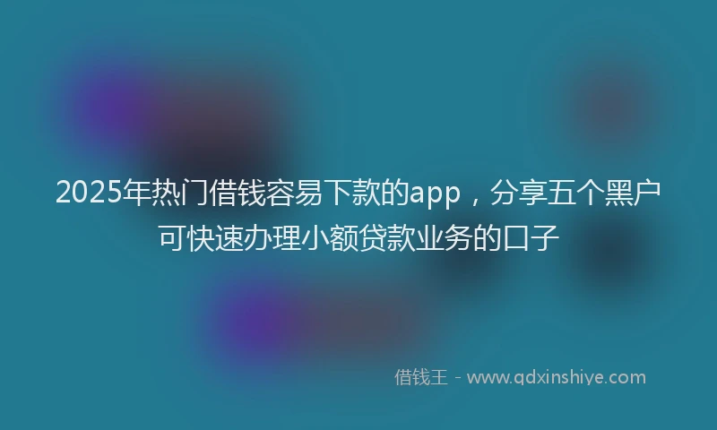 2025年热门借钱容易下款的app，分享五个黑户可快速办理小额贷款业务的口子