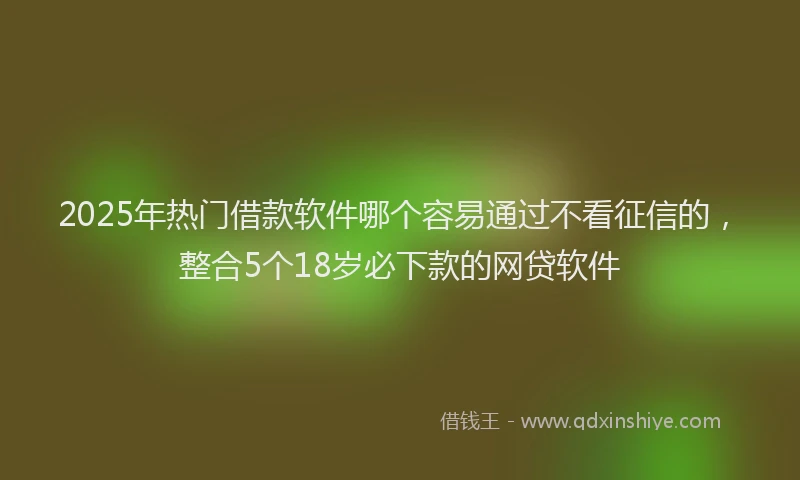 2025年热门借款软件哪个容易通过不看征信的，整合5个18岁必下款的网贷软件
