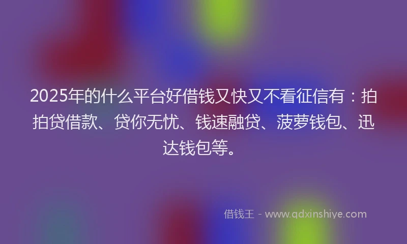 2025年的什么平台好借钱又快又不看征信有：拍拍贷借款、贷你无忧、钱速融贷、菠萝钱包、迅达钱包等。