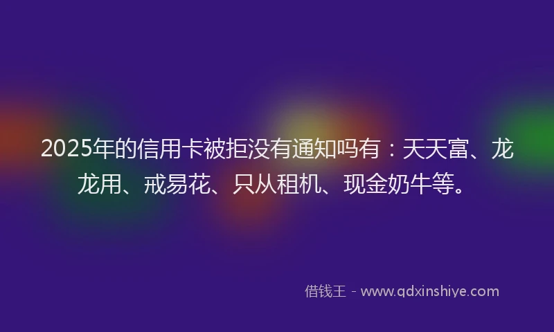 2025年的信用卡被拒没有通知吗有：天天富、龙龙用、戒易花、只从租机、现金奶牛等。