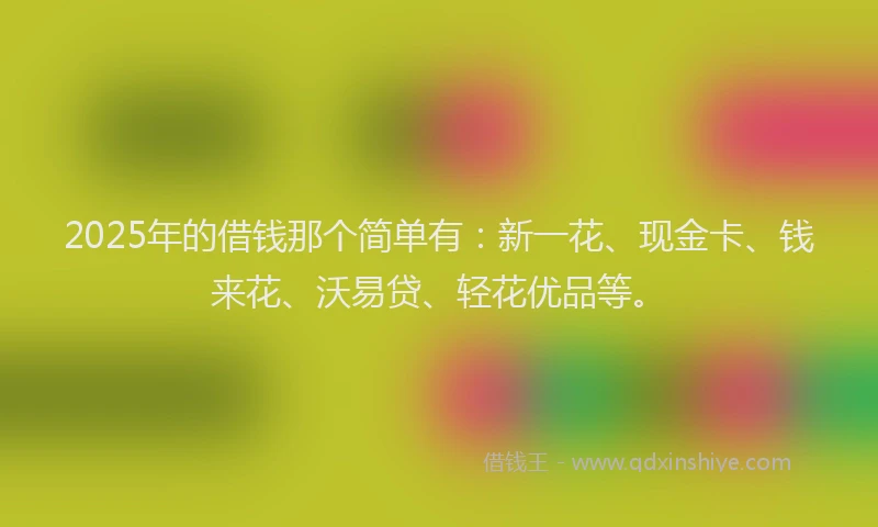 2025年的借钱那个简单有：新一花、现金卡、钱来花、沃易贷、轻花优品等。