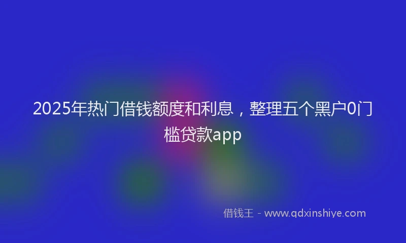 2025年热门借钱额度和利息，整理五个黑户0门槛贷款app