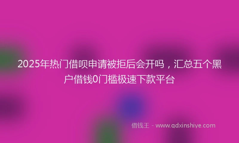 2025年热门借呗申请被拒后会开吗，汇总五个黑户借钱0门槛极速下款平台