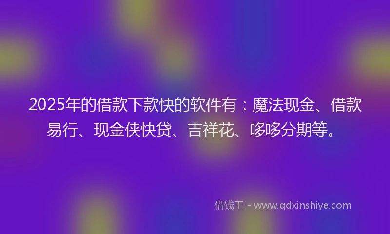 2025年的借款下款快的软件有：魔法现金、借款易行、现金侠快贷、吉祥花、哆哆分期等。