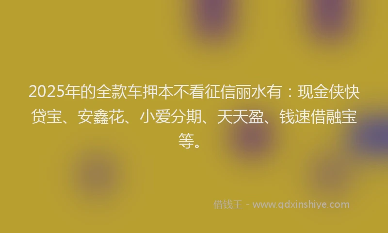 2025年的全款车押本不看征信丽水有：现金侠快贷宝、安鑫花、小爱分期、天天盈、钱速借融宝等。