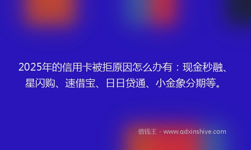 2025年的信用卡被拒原因怎么办有：现金秒融、星闪购、速借宝、日日贷通、小金象分期等。