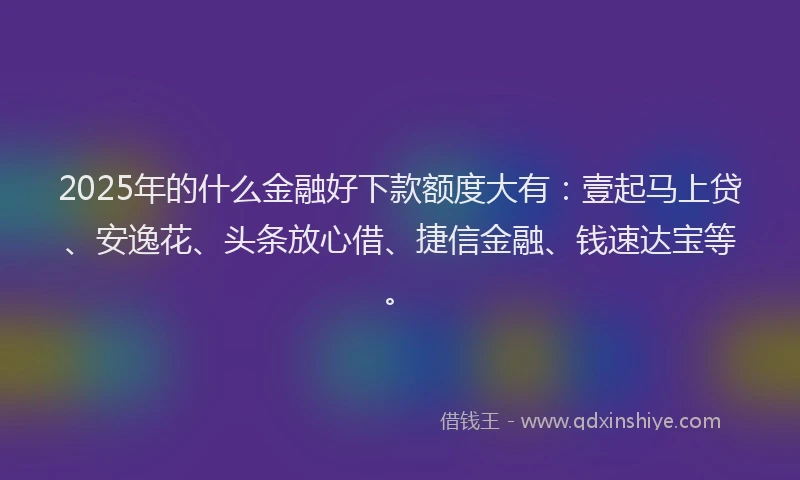 2025年的什么金融好下款额度大有：壹起马上贷、安逸花、头条放心借、捷信金融、钱速达宝等。