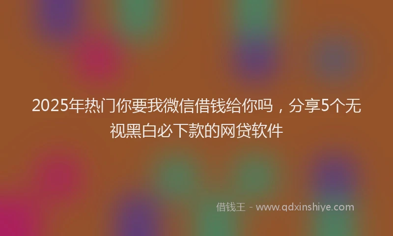 2025年热门你要我微信借钱给你吗，分享5个无视黑白必下款的网贷软件