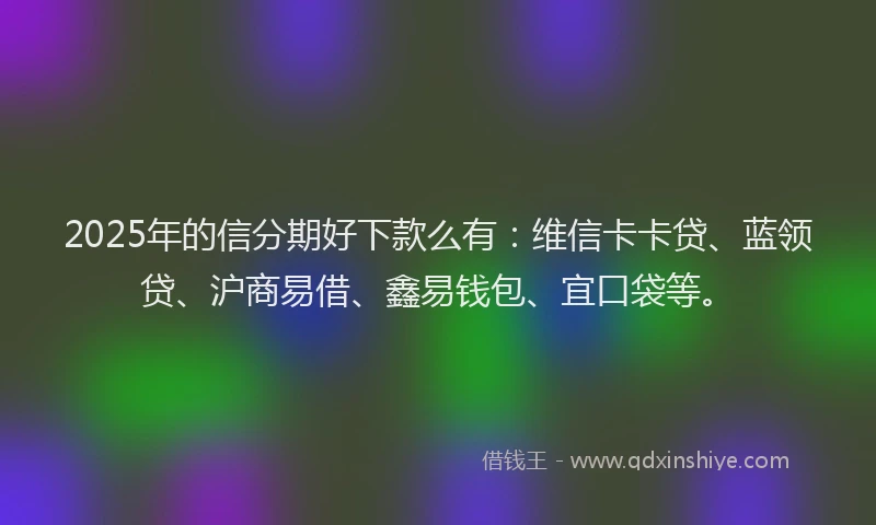 2025年的信分期好下款么有：维信卡卡贷、蓝领贷、沪商易借、鑫易钱包、宜口袋等。
