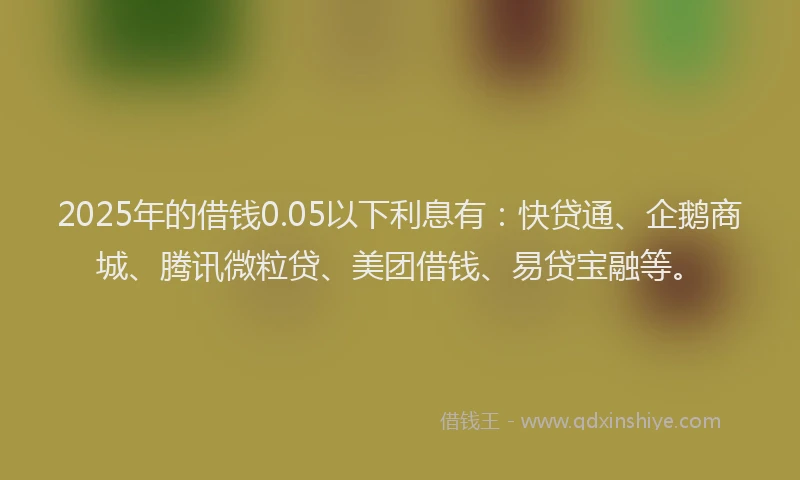 2025年的借钱0.05以下利息有：快贷通、企鹅商城、腾讯微粒贷、美团借钱、易贷宝融等。