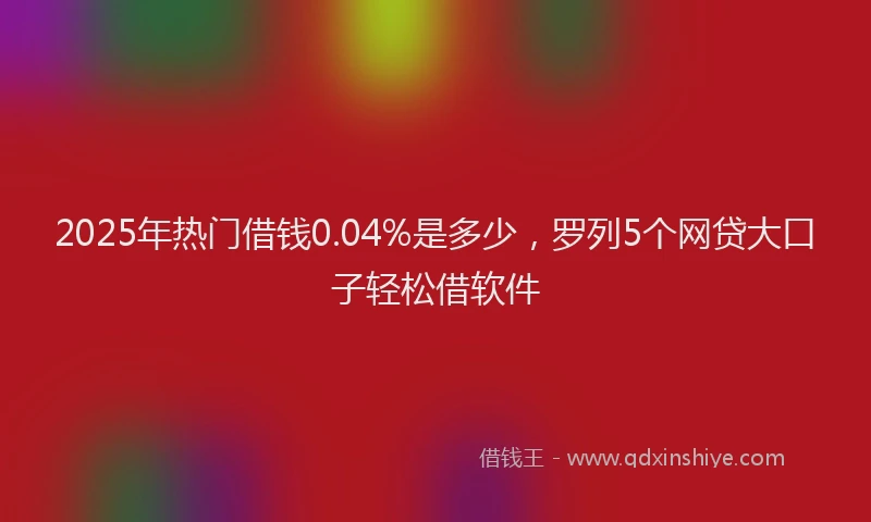 2025年热门借钱0.04%是多少，罗列5个网贷大口子轻松借软件