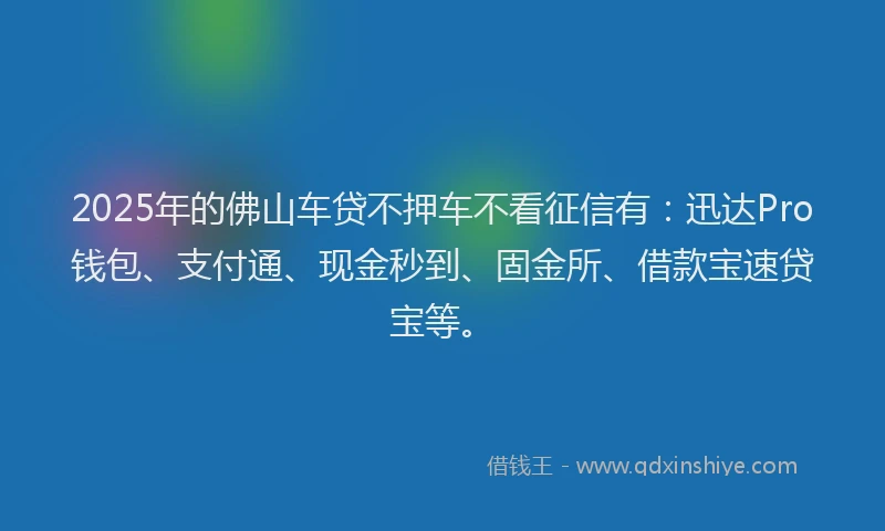 2025年的佛山车贷不押车不看征信有：迅达Pro钱包、支付通、现金秒到、固金所、借款宝速贷宝等。