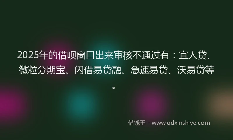 2025年的借呗窗口出来审核不通过有：宜人贷、微粒分期宝、闪借易贷融、急速易贷、沃易贷等。