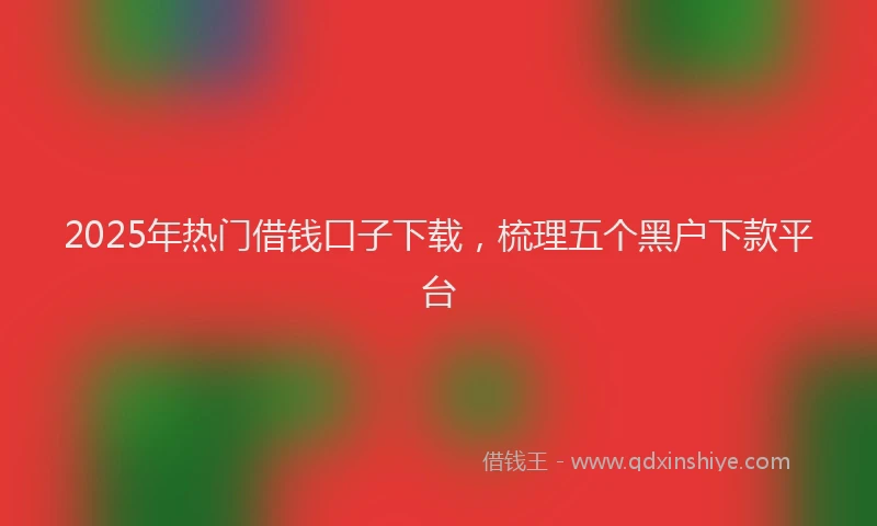 2025年热门借钱口子下载，梳理五个黑户下款平台