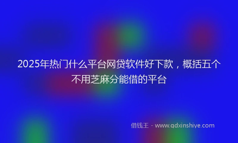 2025年热门什么平台网贷软件好下款，概括五个不用芝麻分能借的平台