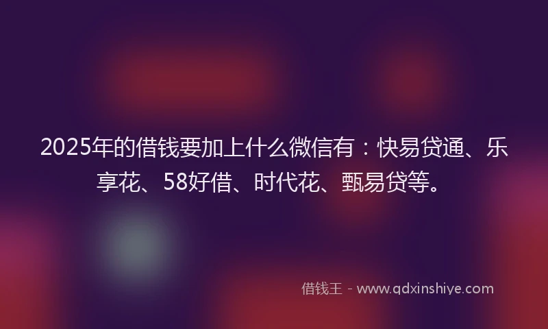 2025年的借钱要加上什么微信有：快易贷通、乐享花、58好借、时代花、甄易贷等。