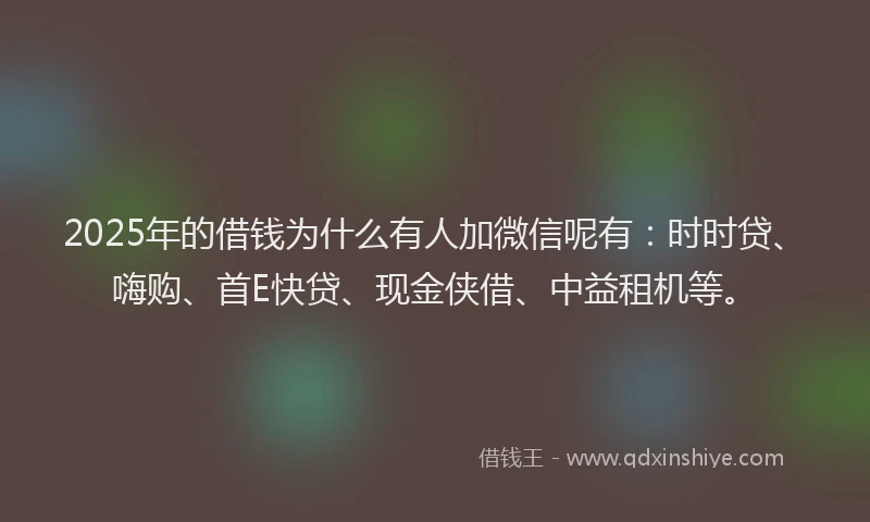 2025年的借钱为什么有人加微信呢有：时时贷、嗨购、首E快贷、现金侠借、中益租机等。