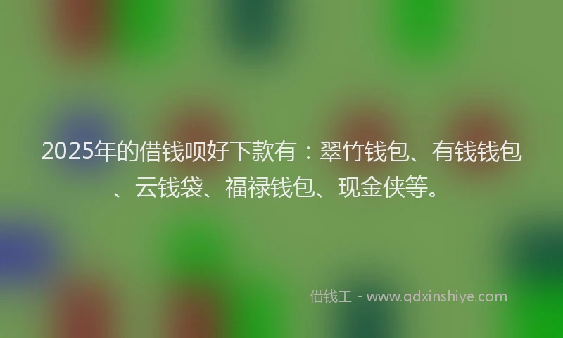 2025年的借钱呗好下款有：翠竹钱包、有钱钱包、云钱袋、福禄钱包、现金侠等。
