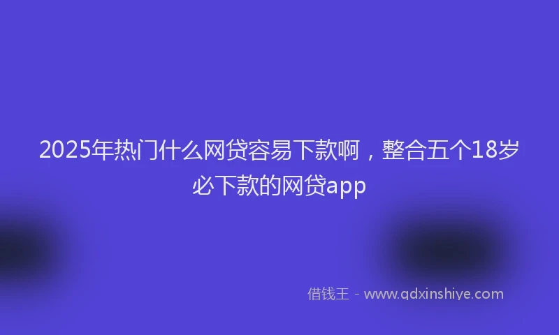 2025年热门什么网贷容易下款啊，整合五个18岁必下款的网贷app