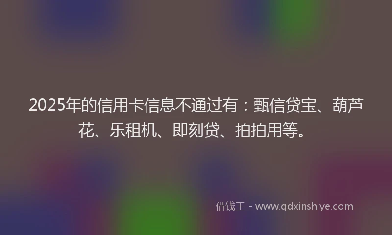 2025年的信用卡信息不通过有：甄信贷宝、葫芦花、乐租机、即刻贷、拍拍用等。