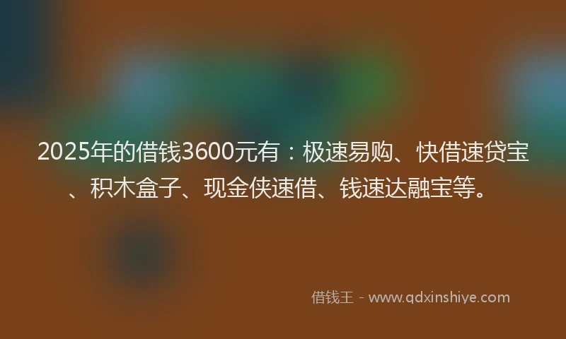 2025年的借钱3600元有：极速易购、快借速贷宝、积木盒子、现金侠速借、钱速达融宝等。